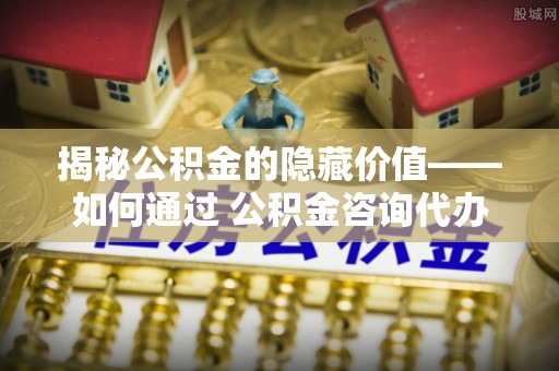复兴揭秘公积金的隐藏价值——如何通过 公积金咨询代办提取 优化财富管理