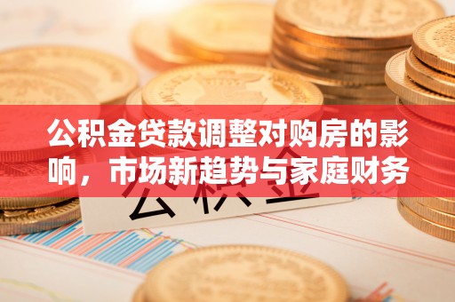 复兴公积金贷款调整对购房的影响，市场新趋势与家庭财务规划