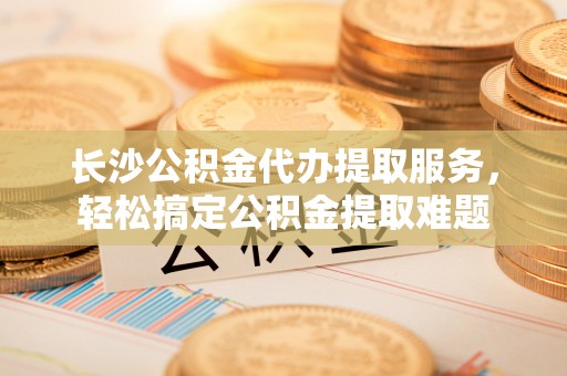 复兴长沙公积金代办提取服务，轻松搞定公积金提取难题