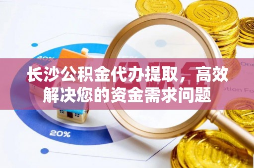 复兴长沙公积金代办提取，高效解决您的资金需求问题