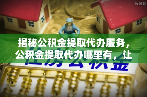 复兴揭秘公积金提取代办服务，公积金提取代办哪里有，让你省时省心的解决方案