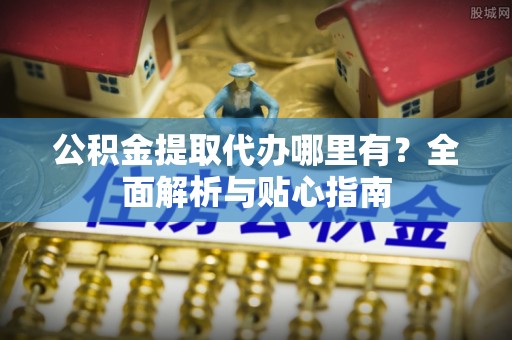 复兴公积金提取代办哪里有？全面解析与贴心指南