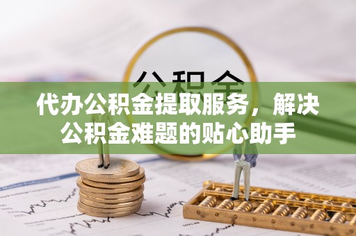 复兴代办公积金提取服务，解决公积金难题的贴心助手