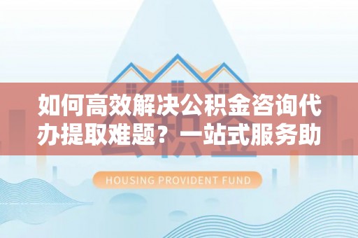 复兴如何高效解决公积金咨询代办提取难题？一站式服务助您轻松搞定