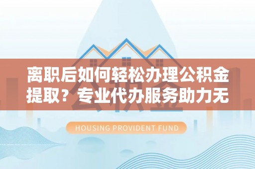 复兴离职后如何轻松办理公积金提取？专业代办服务助力无忧