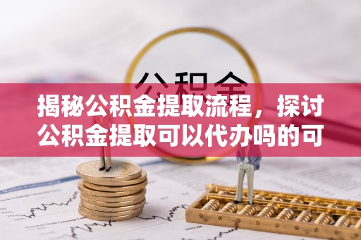 复兴揭秘公积金提取流程，探讨公积金提取可以代办吗的可行性与注意事项