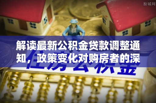 复兴解读最新公积金贷款调整通知，政策变化对购房者的深远影响