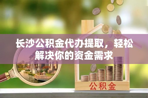 复兴长沙公积金代办提取，轻松解决你的资金需求