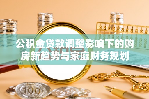 复兴公积金贷款调整影响下的购房新趋势与家庭财务规划