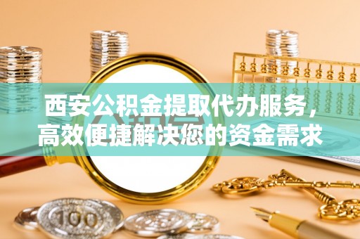 复兴西安公积金提取代办服务，高效便捷解决您的资金需求