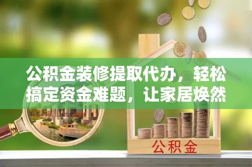 复兴公积金装修提取代办，轻松搞定资金难题，让家居焕然一新