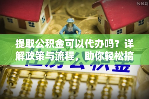 复兴提取公积金可以代办吗？详解政策与流程，助你轻松搞定！