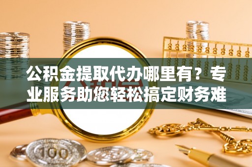 复兴公积金提取代办哪里有？专业服务助您轻松搞定财务难题