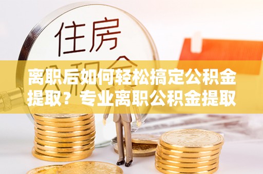 复兴离职后如何轻松搞定公积金提取？专业离职公积金提取代办服务来帮你