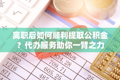 复兴离职后如何顺利提取公积金？代办服务助你一臂之力
