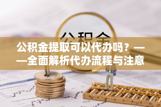 复兴公积金提取可以代办吗？——全面解析代办流程与注意事项